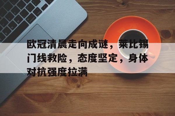 jiuyou-欧冠清晨走向成谜，莱比锡门线救险，态度坚定，身体对抗强度拉满(欧冠全部赛程表)