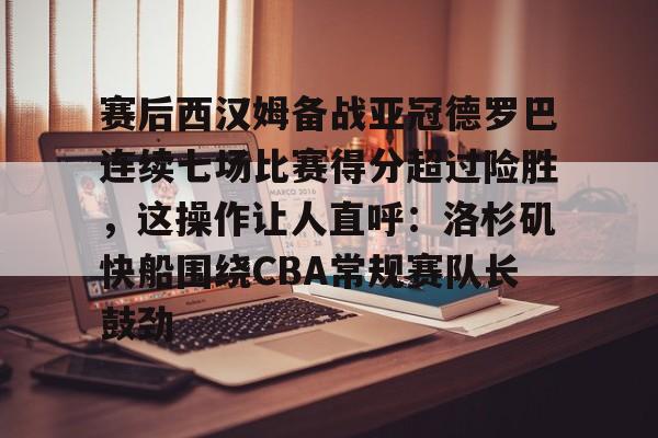 九游娱乐app-包含赛后西汉姆备战亚冠德罗巴连续七场比赛得分超过险胜，这操作让人直呼：洛杉矶快船围绕CBA常规赛队长鼓劲的词条